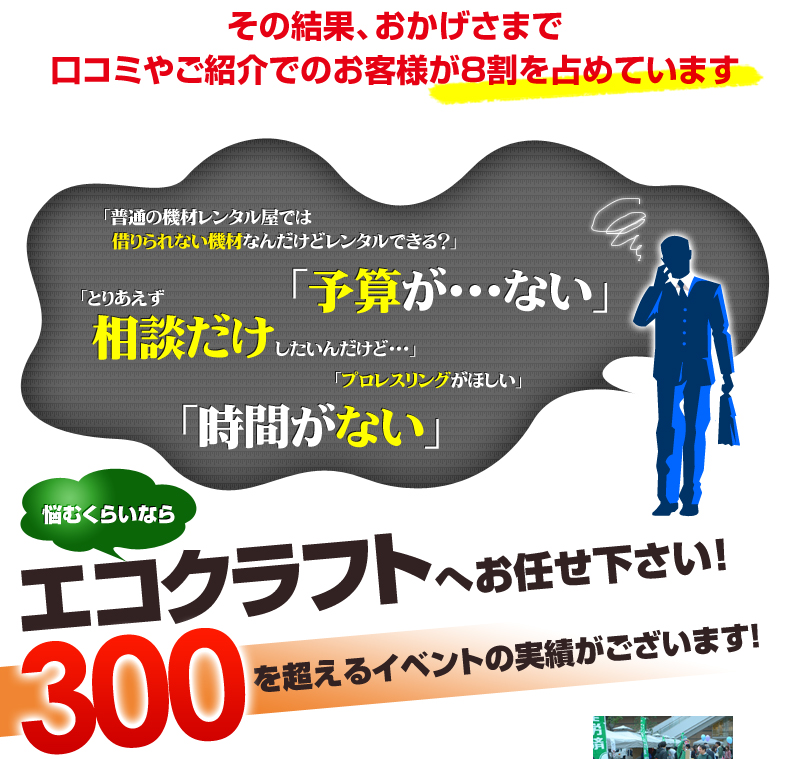 その結果、おかげさまでご紹介でのお客様が8割を占めています。<br />悩むくらいならエコクラフトへお任せください！<br />300を超えるイベントの実績がございます！
