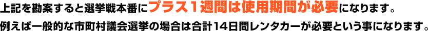 上記を勘案すると選挙戦本番にプラス１週間は使用期間が必要になります。例えば一般的な市町村議会選挙の場合は合計14日間レンタカーが必要という事になります。