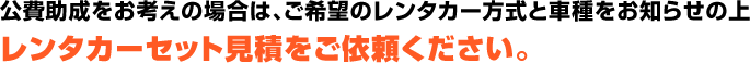 公費助成をお考えの場合は、ご希望のレンタカー方式と車種をお知らせの上レンタカーセット見積をご依頼ください。